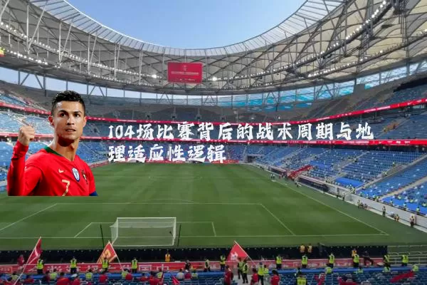 104场比赛背后的战术周期与地理适应性逻辑