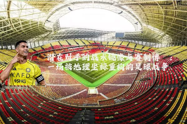潜在对手的战术镜像与赛制博弈:一场被地理坐标重构的足球战争