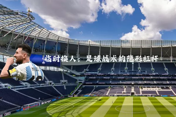 临时换人:足球战术的隐形杠杆
